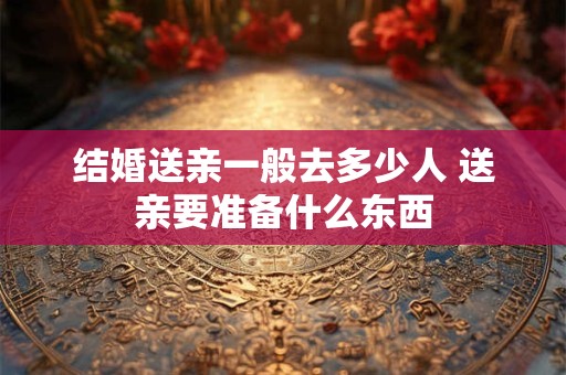 结婚送亲一般去多少人 送亲要准备什么东西