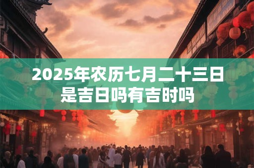 2025年农历七月二十三日是吉日吗有吉时吗 2025年农历七月二十三日是吉日吗有吉时吗