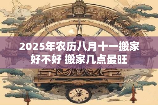 2025年农历八月十一搬家好不好 搬家几点最旺