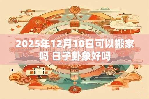 2025年12月10日可以搬家吗 日子卦象好吗