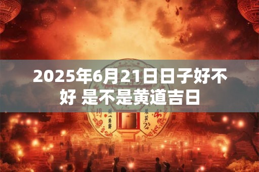 2025年6月21日日子好不好 是不是黄道吉日
