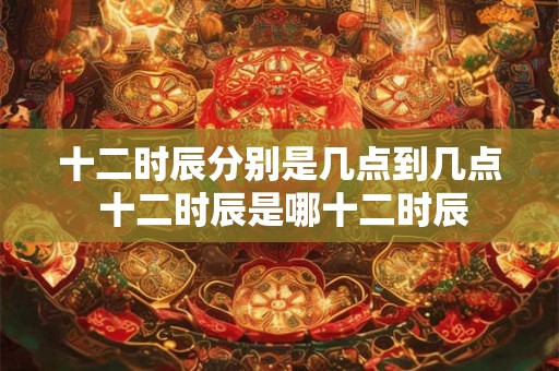 十二时辰分别是几点到几点 十二时辰是哪十二时辰