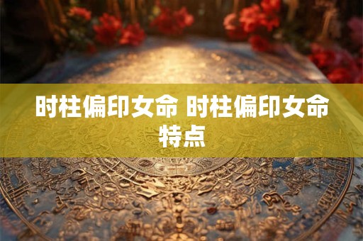 时柱偏印女命 时柱偏印女命特点 时柱偏印女命 时柱偏印女命特点