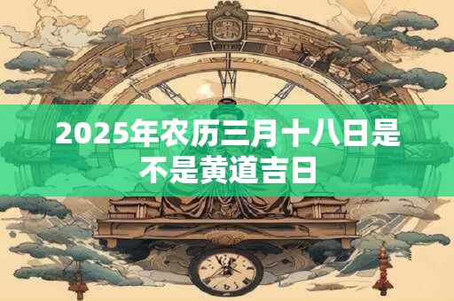 2025年农历三月十八日是不是黄道吉日