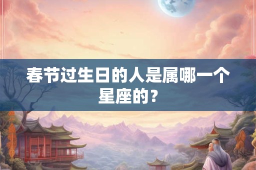 春节过生日的人是属哪一个星座的? 春节过生日的人是属哪一个星座的?