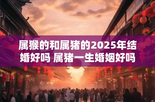 属猴的和属猪的2026年结婚好吗 属猪一生婚姻好吗