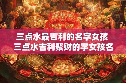 三点水最吉利的名字女孩 三点水吉利聚财的字女孩名