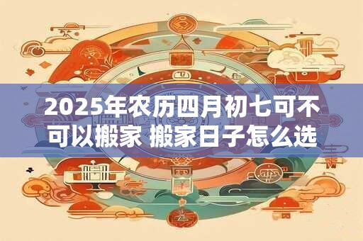 2025年农历四月初七可不可以搬家 搬家日子怎么选