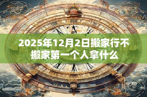 2025年12月2日搬家行不 搬家第一个人拿什么