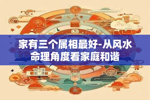 家有三个属相最好-从风水命理角度看家庭和谐