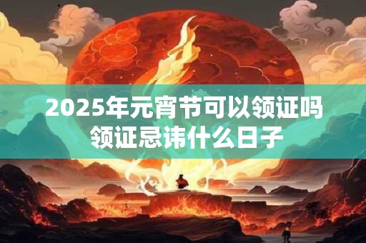 2025年元宵节可以领证吗 领证忌讳什么日子 2025年元宵节可以领证吗 领证忌讳什么日子