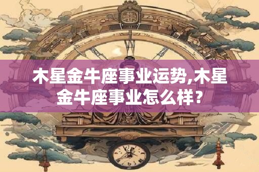 木星金牛座事业运势,木星金牛座事业怎么样？