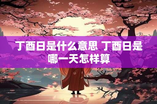 丁酉日是什么意思 丁酉日是哪一天怎样算