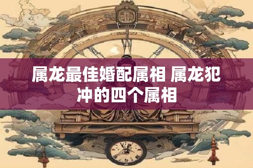 属龙最佳婚配属相 属龙犯冲的四个属相