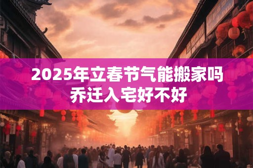 2025年立春节气能搬家吗 乔迁入宅好不好 2025年立春节气能搬家吗 乔迁入宅好不好