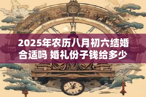 2025年农历八月初六结婚合适吗 婚礼份子钱给多少好