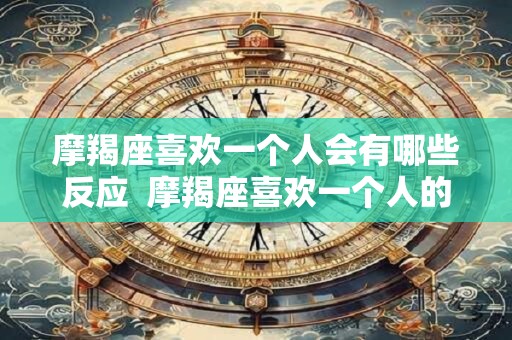 摩羯座喜欢一个人会有哪些反应  摩羯座喜欢一个人的三个阶段