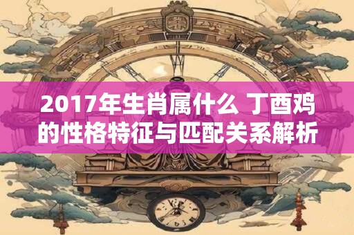 2017年生肖属什么 丁酉鸡的性格特征与匹配关系解析