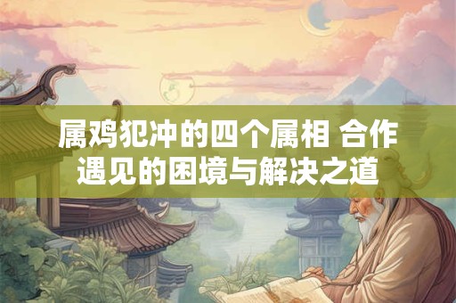 属鸡犯冲的四个属相 合作遇见的困境与解决之道 属鸡犯冲的四个属相 合作遇见的困境与解决之道