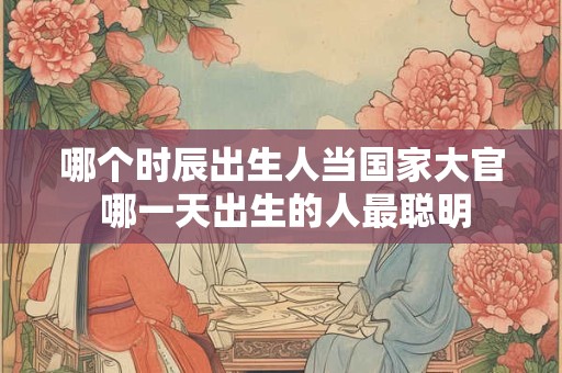 哪个时辰出生人当国家大官 哪一天出生的人最聪明