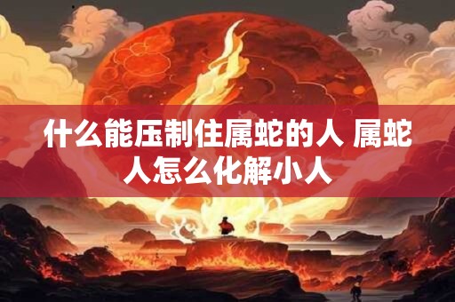 什么能压制住属蛇的人 属蛇人怎么化解小人 什么能压制住属蛇的人 属蛇人怎么化解小人