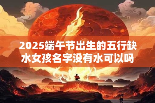 2025端午节出生的五行缺水女孩名字没有水可以吗