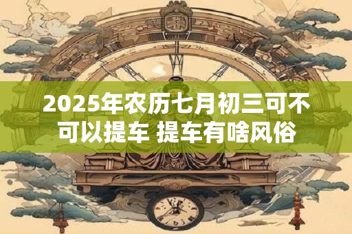 2025年农历七月初三可不可以提车 提车有啥风俗