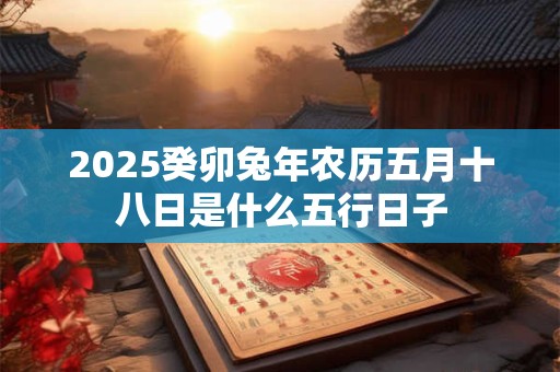 2025癸卯兔年农历五月十八日是什么五行日子