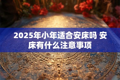 2025年小年适合安床吗 安床有什么注意事项