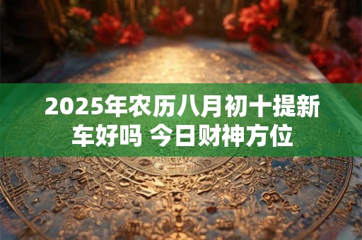 2025年农历八月初十提新车好吗 今日财神方位