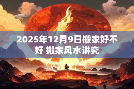 2025年12月9日搬家好不好 搬家风水讲究 2025年12月9日搬家好不好 搬家风水讲究