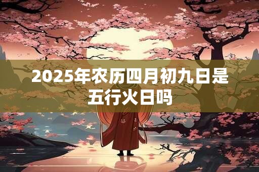 2025年农历四月初九日是五行火日吗