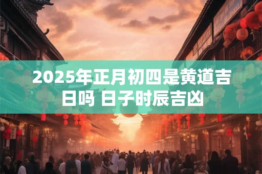 2025年正月初四是黄道吉日吗 日子时辰吉凶