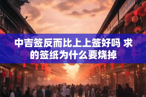 中吉签反而比上上签好吗 求的签纸为什么要烧掉 中吉签反而比上上签好吗 求的签纸为什么要烧掉