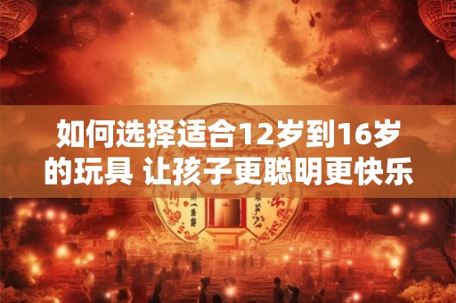 如何选择适合12岁到16岁的玩具 让孩子更聪明更快乐