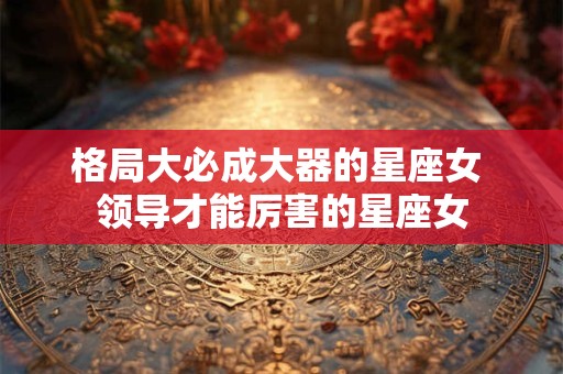 格局大必成大器的星座女 领导才能厉害的星座女