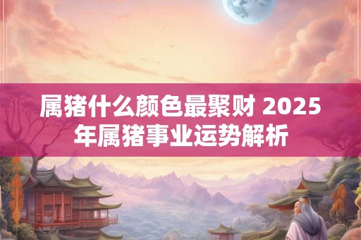 属猪什么颜色最聚财 2025年属猪事业运势解析