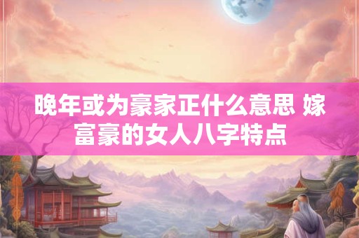 晚年或为豪家正什么意思 嫁富豪的女人八字特点