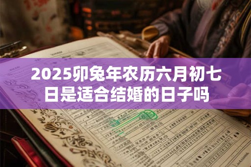 2025卯兔年农历六月初七日是适合结婚的日子吗