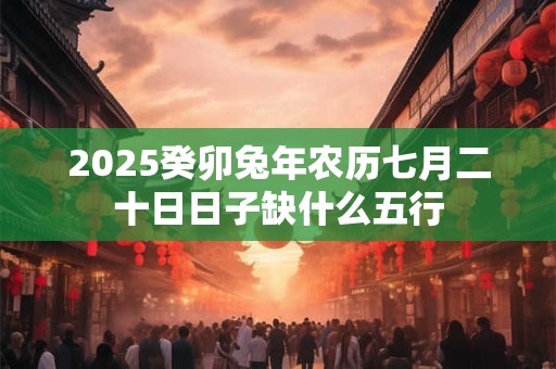 2025癸卯兔年农历七月二十日日子缺什么五行