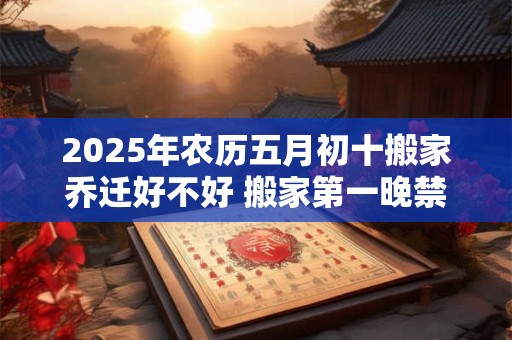 2025年农历五月初十搬家乔迁好不好 搬家第一晚禁忌 2025年农历五月初十搬家乔迁好不好 搬家第一晚禁忌