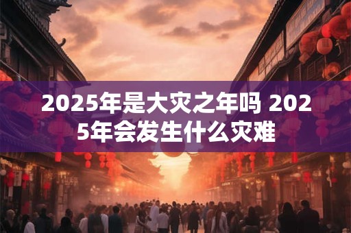 2025年是大灾之年吗 2025年会发生什么灾难