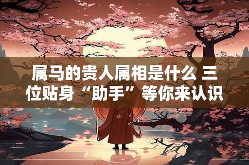 属马的贵人属相是什么 三位贴身“助手”等你来认识！