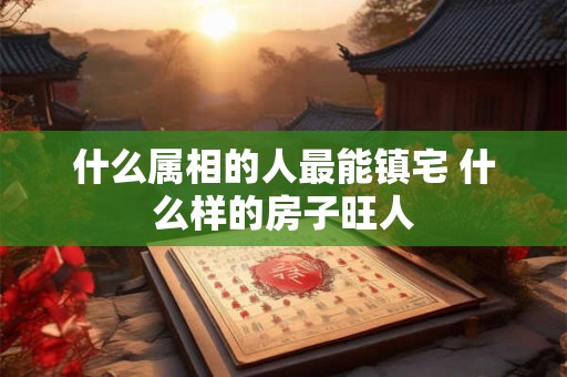 什么属相的人最能镇宅 什么样的房子旺人