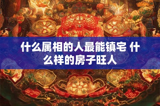 什么属相的人最能镇宅 什么样的房子旺人