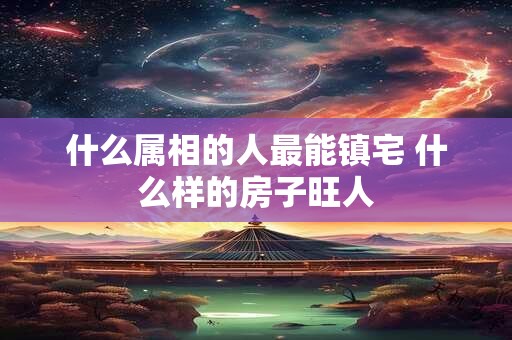 什么属相的人最能镇宅 什么样的房子旺人