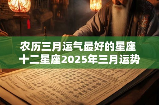 农历三月运气最好的星座 十二星座2025年三月运势