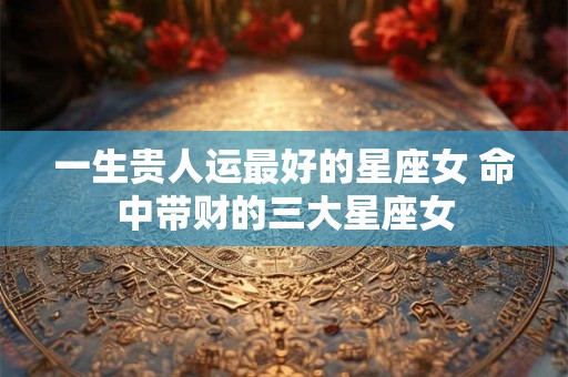 一生贵人运最好的星座女 命中带财的三大星座女 一生贵人运最好的星座女 命中带财的三大星座女