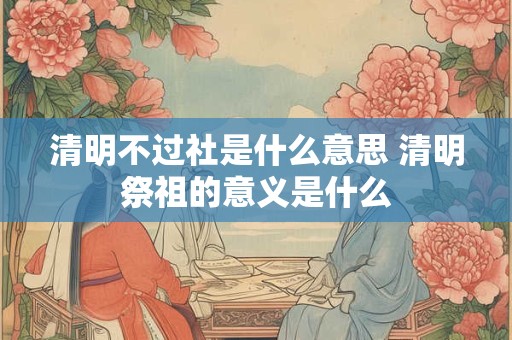 清明不过社是什么意思 清明祭祖的意义是什么 清明不过社是什么意思 清明祭祖的意义是什么