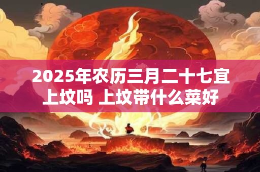 2026年农历三月二十七宜上坟吗 上坟带什么菜好